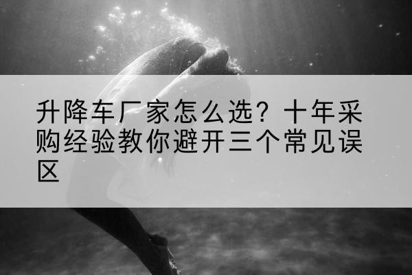 土默特右旗升降车厂家-怎么选?十年采购经验教你避开三个常见误区