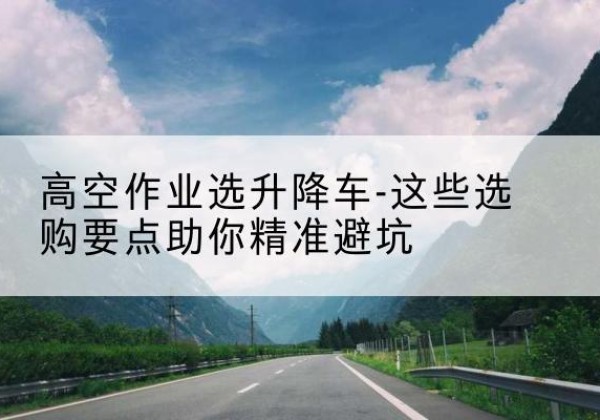 土默特右旗升降车厂家-高空作业选升降车-这些选购要点助你*避坑
