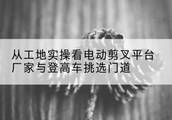 土默特右旗电动剪叉升降平台厂家-从工地实操看电动剪叉平台厂家与登高车挑选门道