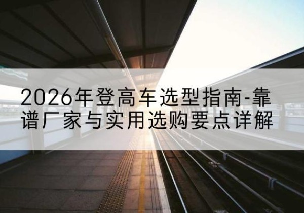 土默特右旗登高车厂家推荐-2026年登高车选型指南-靠谱厂家与实用选购要点详解